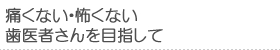 痛くない・怖くない歯医者さんを目指して